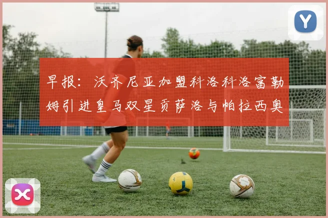 早报：沃齐尼亚加盟科洛科洛富勒姆引进皇马双星贡萨洛与帕拉西奥斯