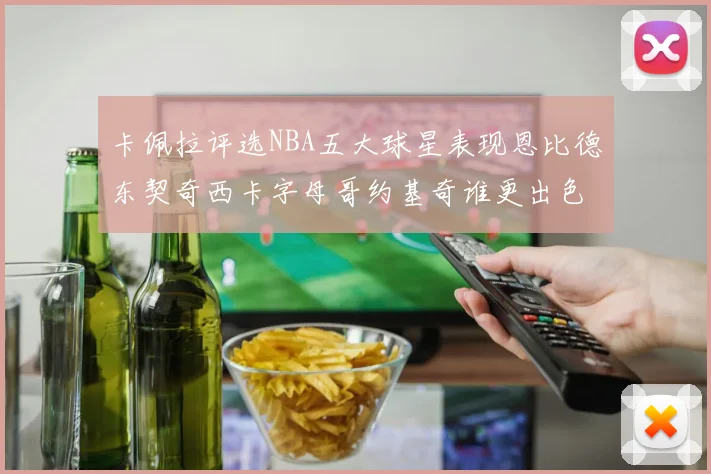 卡佩拉评选NBA五大球星表现恩比德东契奇西卡字母哥约基奇谁更出色