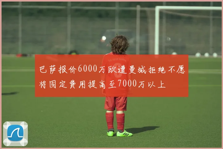 巴萨报价6000万欧遭曼城拒绝不愿将固定费用提高至7000万以上