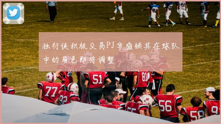 独行侠积极交易PJ华盛顿其在球队中的角色即将调整