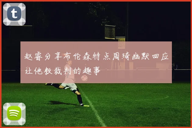 赵睿分享布伦森特点周琦幽默回应让他教裁判的趣事