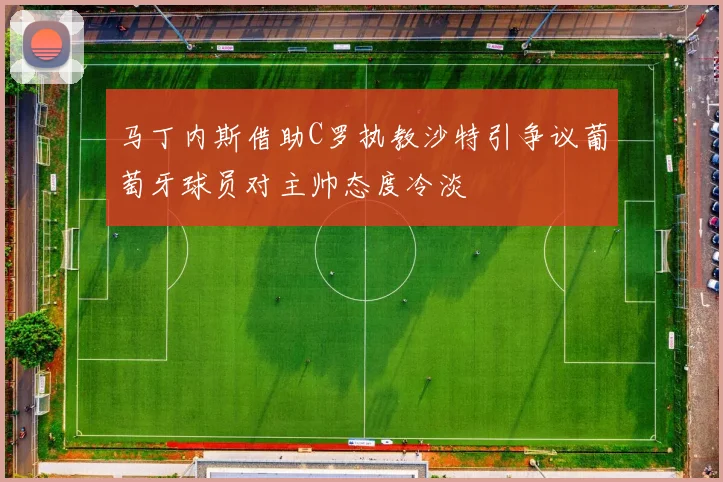 马丁内斯借助C罗执教沙特引争议葡萄牙球员对主帅态度冷淡