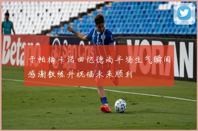 于帕梅卡诺回忆德尚半场生气瞬间感谢教练并祝福未来顺利