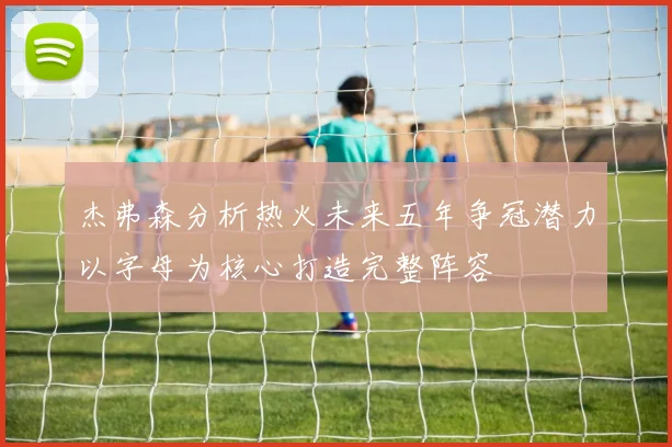 杰弗森分析热火未来五年争冠潜力以字母为核心打造完整阵容