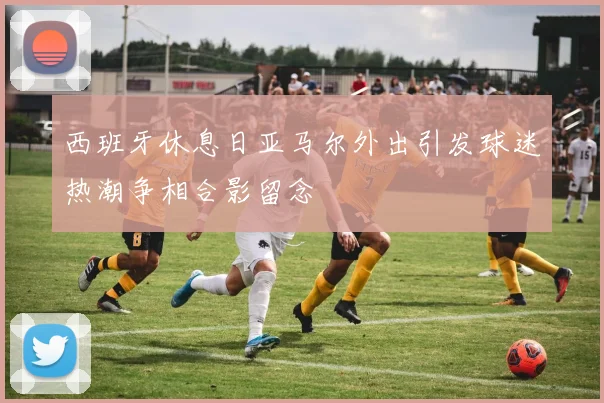 西班牙休息日亚马尔外出引发球迷热潮争相合影留念