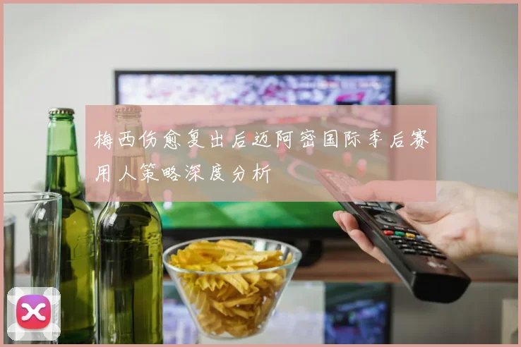 梅西伤愈复出后迈阿密国际季后赛用人策略深度分析