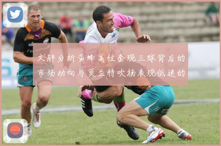 文胖分析黄蜂高位套现三球背后的市场动向与莫兰特吹杨表现低迷的影响