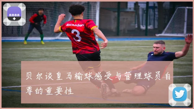 贝尔谈皇马输球感受与管理球员自尊的重要性