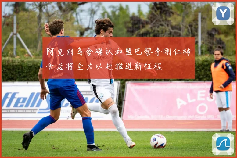 阿克利乌舍确认加盟巴黎李刚仁转会后将全力以赴推进新征程