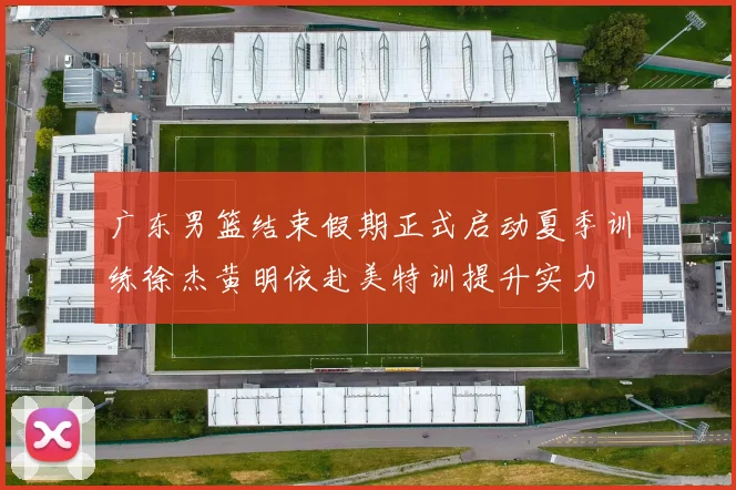 广东男篮结束假期正式启动夏季训练徐杰黄明依赴美特训提升实力